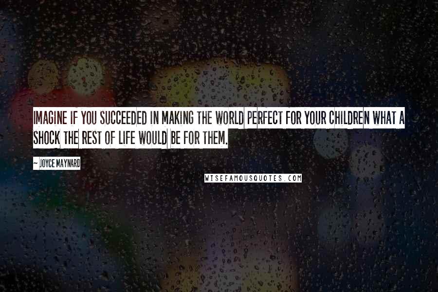 Joyce Maynard Quotes: Imagine if you succeeded in making the world perfect for your children what a shock the rest of life would be for them.