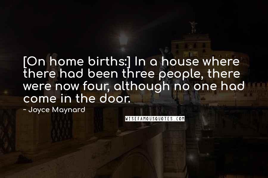 Joyce Maynard Quotes: [On home births:] In a house where there had been three people, there were now four, although no one had come in the door.