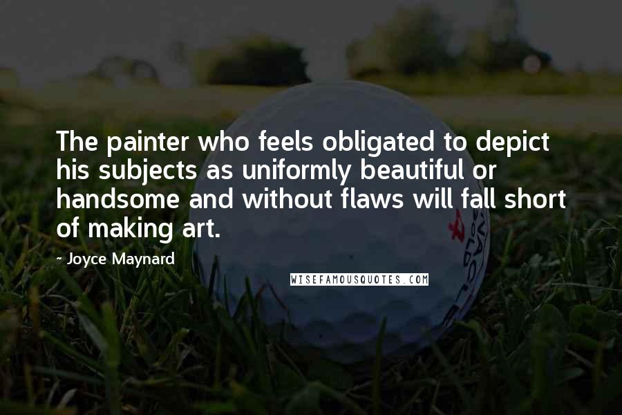 Joyce Maynard Quotes: The painter who feels obligated to depict his subjects as uniformly beautiful or handsome and without flaws will fall short of making art.