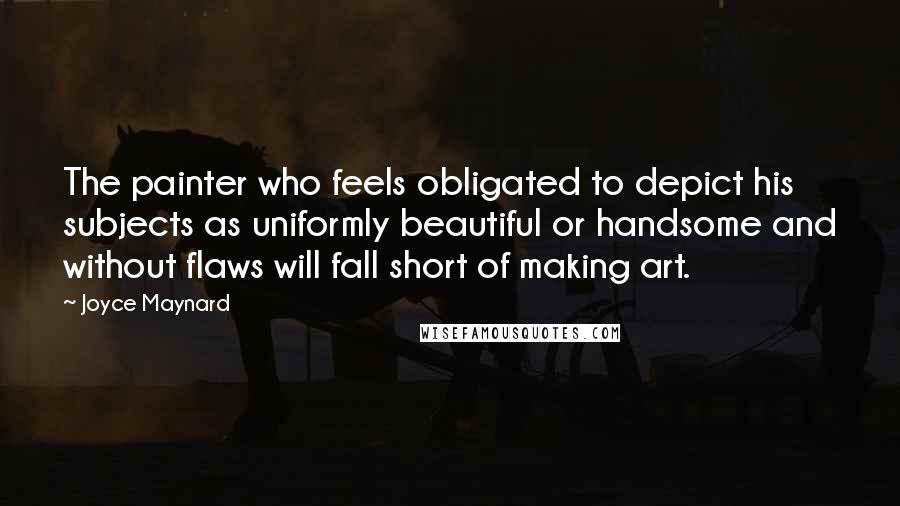 Joyce Maynard Quotes: The painter who feels obligated to depict his subjects as uniformly beautiful or handsome and without flaws will fall short of making art.