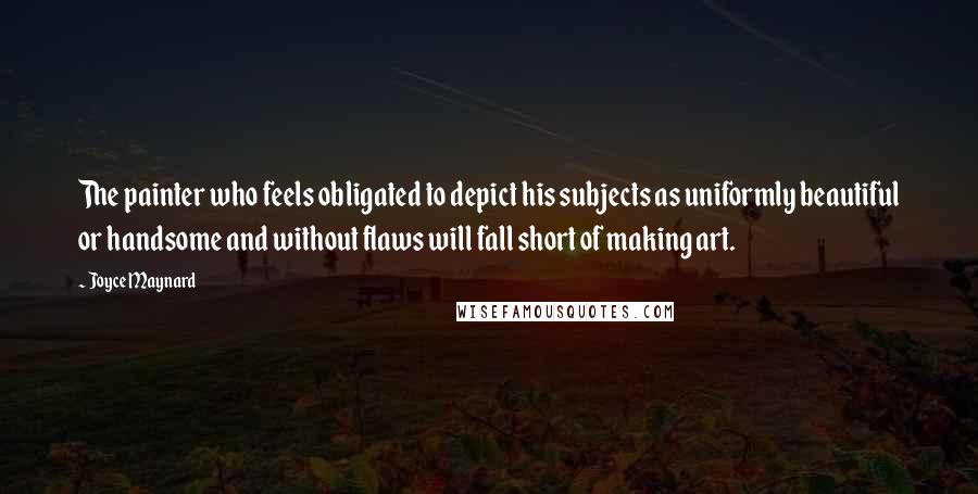 Joyce Maynard Quotes: The painter who feels obligated to depict his subjects as uniformly beautiful or handsome and without flaws will fall short of making art.