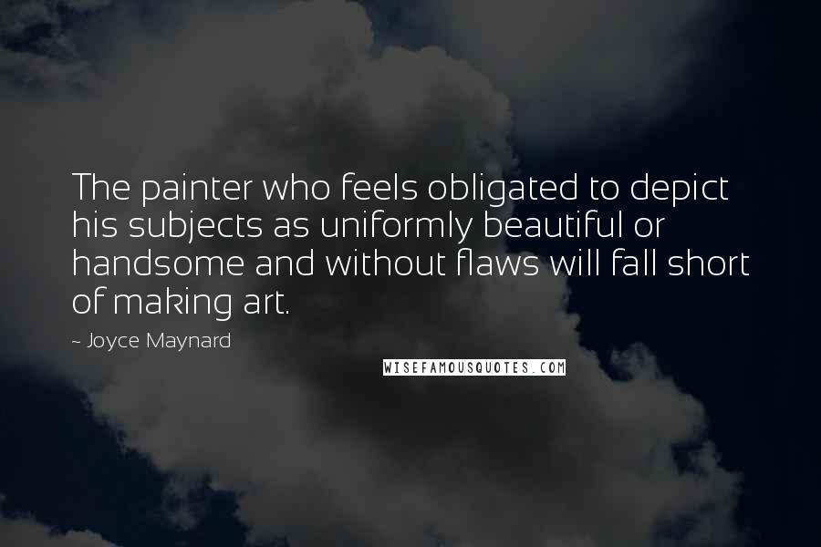 Joyce Maynard Quotes: The painter who feels obligated to depict his subjects as uniformly beautiful or handsome and without flaws will fall short of making art.