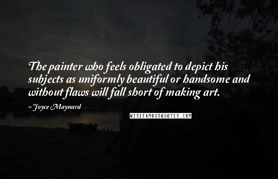 Joyce Maynard Quotes: The painter who feels obligated to depict his subjects as uniformly beautiful or handsome and without flaws will fall short of making art.