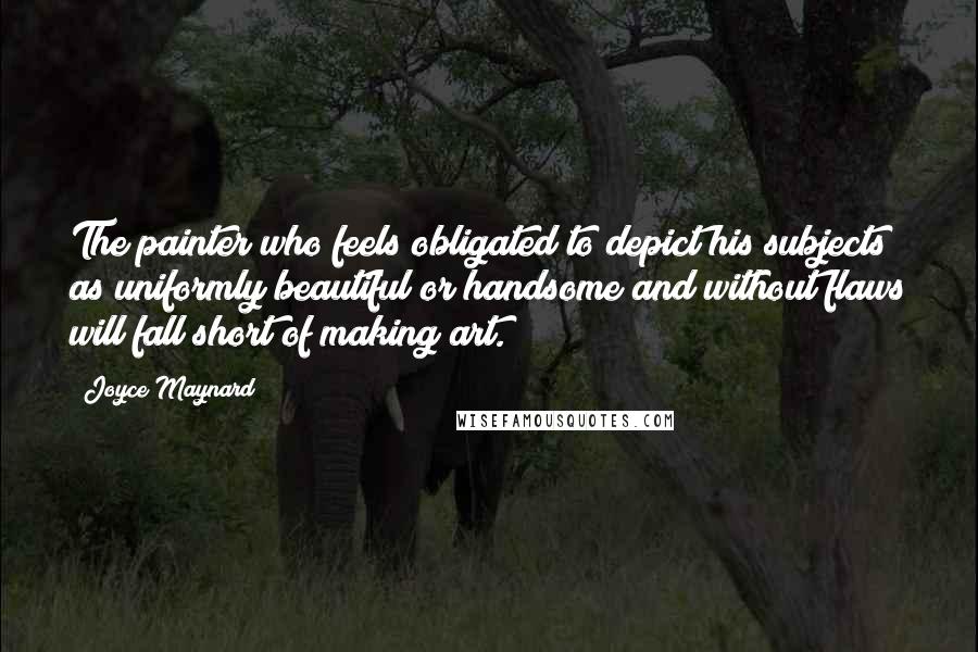 Joyce Maynard Quotes: The painter who feels obligated to depict his subjects as uniformly beautiful or handsome and without flaws will fall short of making art.