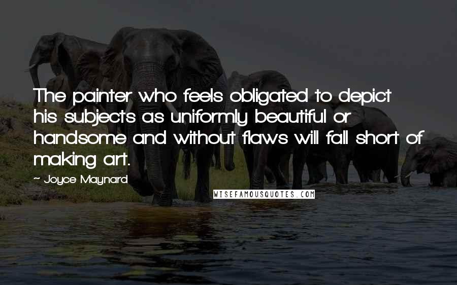 Joyce Maynard Quotes: The painter who feels obligated to depict his subjects as uniformly beautiful or handsome and without flaws will fall short of making art.