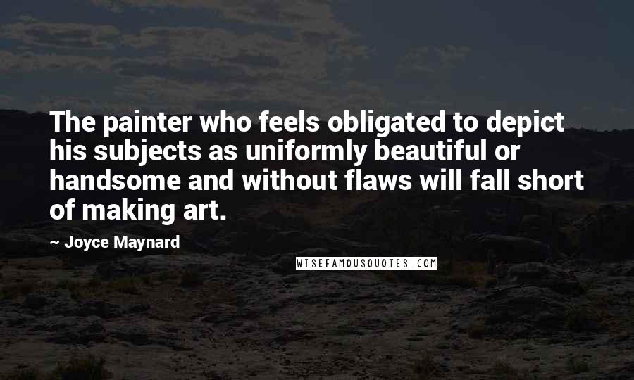 Joyce Maynard Quotes: The painter who feels obligated to depict his subjects as uniformly beautiful or handsome and without flaws will fall short of making art.