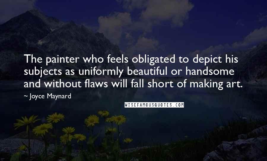 Joyce Maynard Quotes: The painter who feels obligated to depict his subjects as uniformly beautiful or handsome and without flaws will fall short of making art.