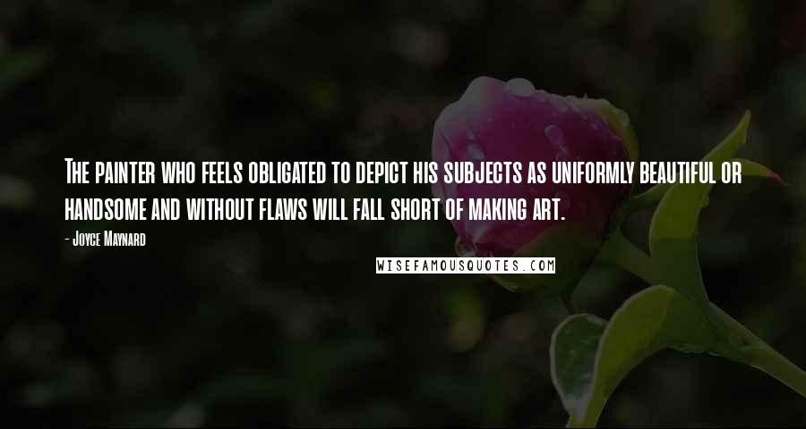 Joyce Maynard Quotes: The painter who feels obligated to depict his subjects as uniformly beautiful or handsome and without flaws will fall short of making art.