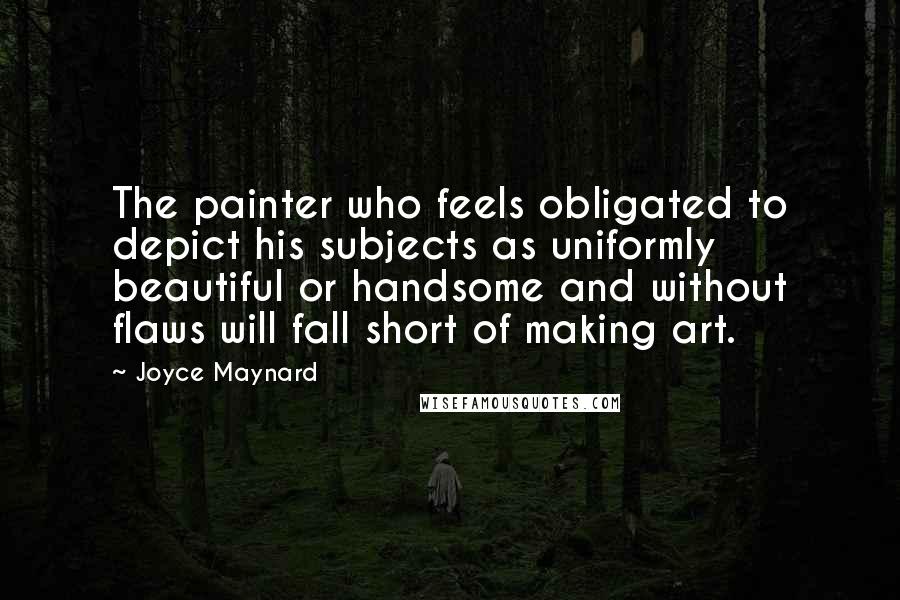 Joyce Maynard Quotes: The painter who feels obligated to depict his subjects as uniformly beautiful or handsome and without flaws will fall short of making art.