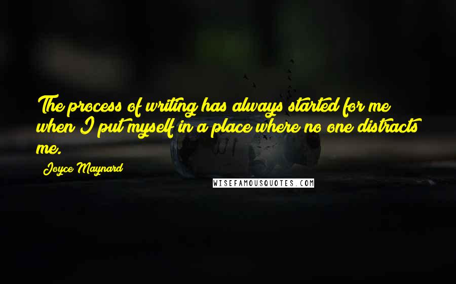 Joyce Maynard Quotes: The process of writing has always started for me when I put myself in a place where no one distracts me.