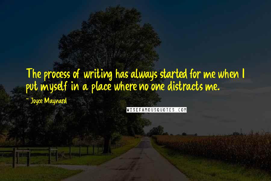 Joyce Maynard Quotes: The process of writing has always started for me when I put myself in a place where no one distracts me.