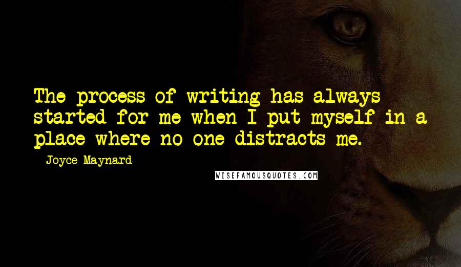 Joyce Maynard Quotes: The process of writing has always started for me when I put myself in a place where no one distracts me.