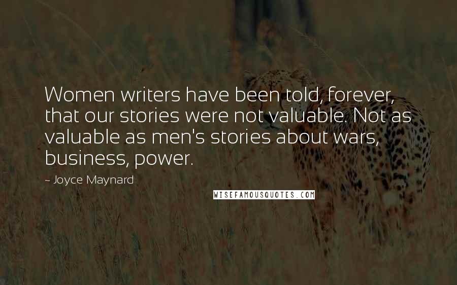 Joyce Maynard Quotes: Women writers have been told, forever, that our stories were not valuable. Not as valuable as men's stories about wars, business, power.
