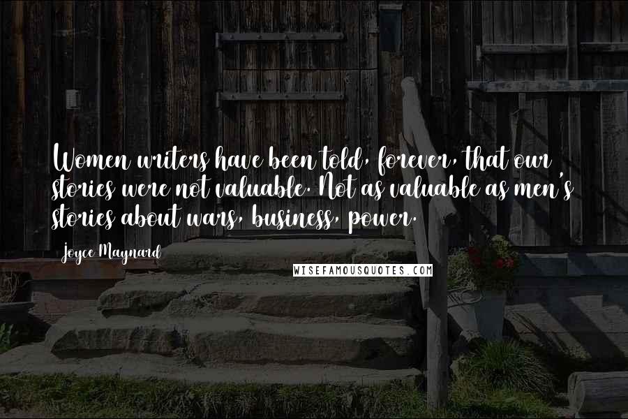 Joyce Maynard Quotes: Women writers have been told, forever, that our stories were not valuable. Not as valuable as men's stories about wars, business, power.