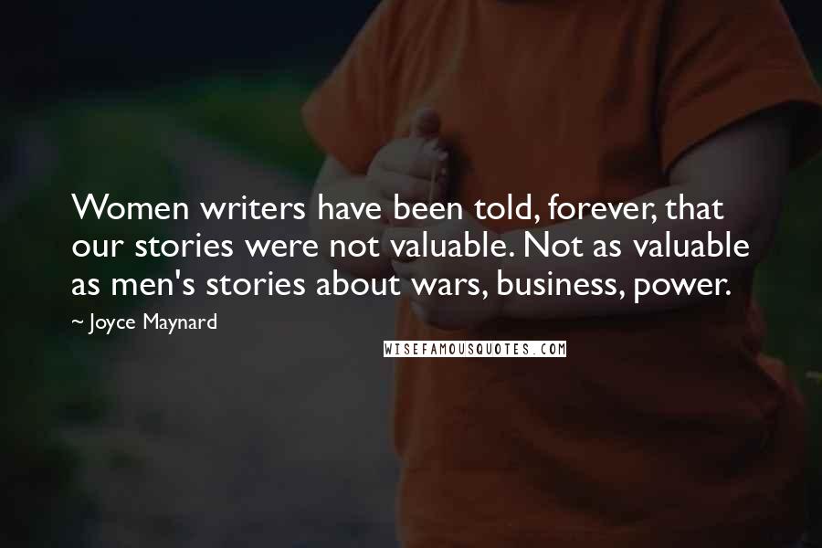 Joyce Maynard Quotes: Women writers have been told, forever, that our stories were not valuable. Not as valuable as men's stories about wars, business, power.