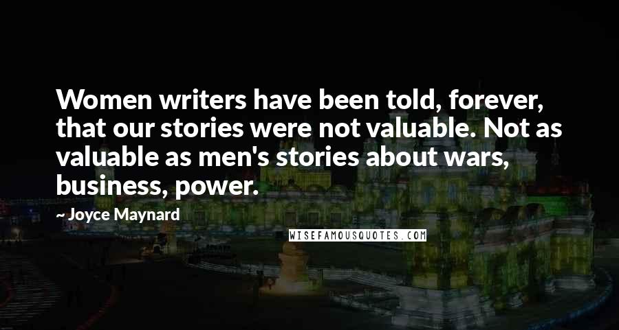 Joyce Maynard Quotes: Women writers have been told, forever, that our stories were not valuable. Not as valuable as men's stories about wars, business, power.