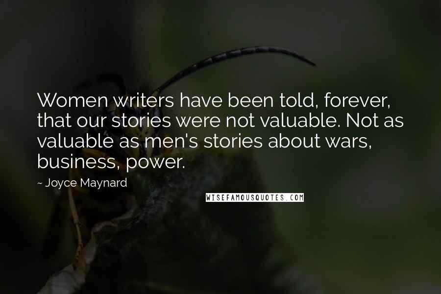 Joyce Maynard Quotes: Women writers have been told, forever, that our stories were not valuable. Not as valuable as men's stories about wars, business, power.