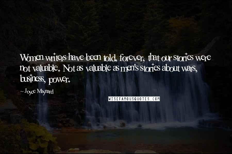 Joyce Maynard Quotes: Women writers have been told, forever, that our stories were not valuable. Not as valuable as men's stories about wars, business, power.