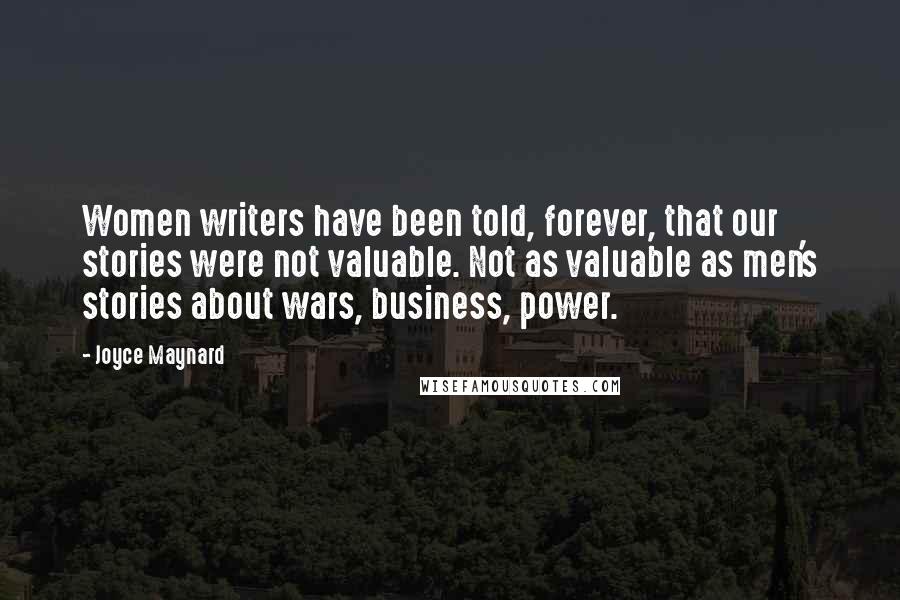 Joyce Maynard Quotes: Women writers have been told, forever, that our stories were not valuable. Not as valuable as men's stories about wars, business, power.