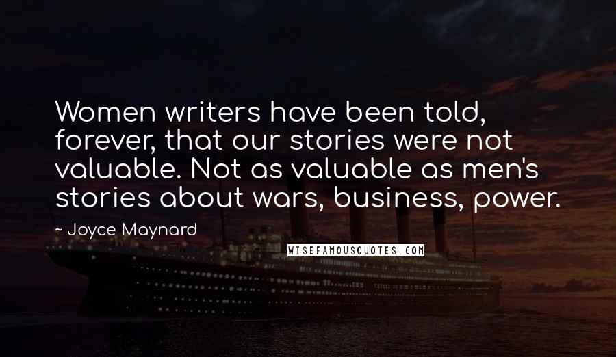 Joyce Maynard Quotes: Women writers have been told, forever, that our stories were not valuable. Not as valuable as men's stories about wars, business, power.