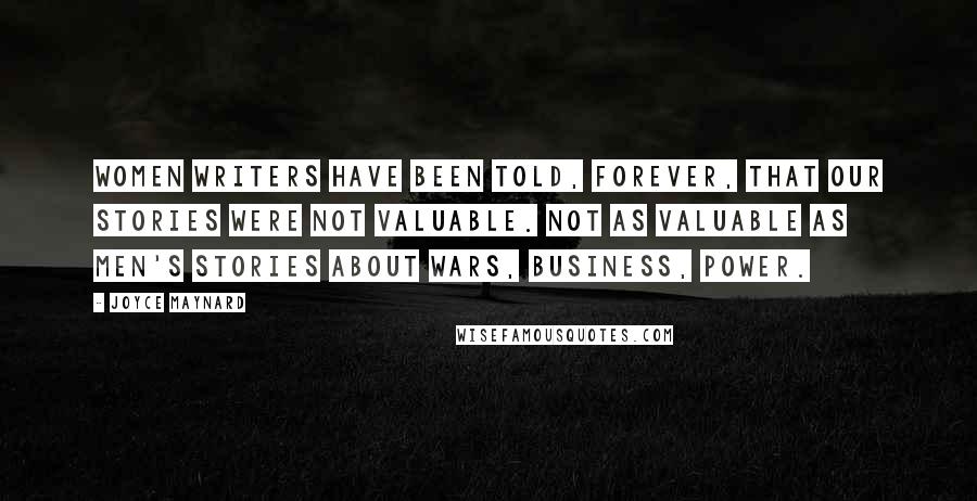 Joyce Maynard Quotes: Women writers have been told, forever, that our stories were not valuable. Not as valuable as men's stories about wars, business, power.