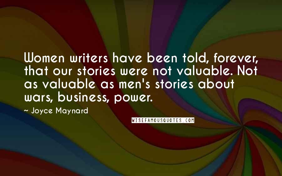 Joyce Maynard Quotes: Women writers have been told, forever, that our stories were not valuable. Not as valuable as men's stories about wars, business, power.