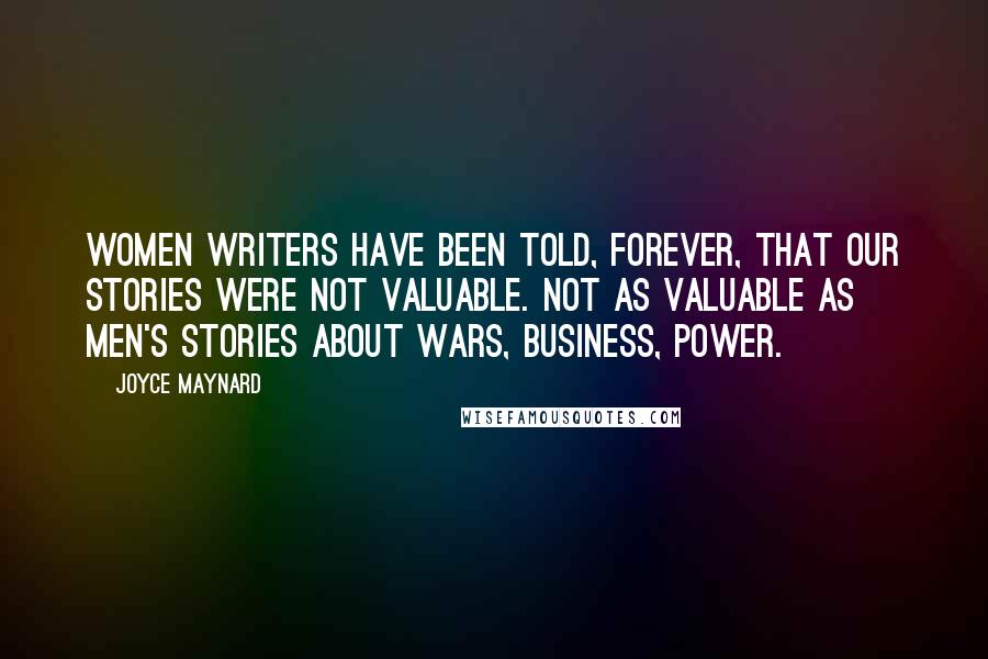 Joyce Maynard Quotes: Women writers have been told, forever, that our stories were not valuable. Not as valuable as men's stories about wars, business, power.