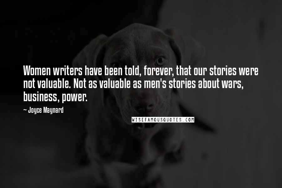 Joyce Maynard Quotes: Women writers have been told, forever, that our stories were not valuable. Not as valuable as men's stories about wars, business, power.