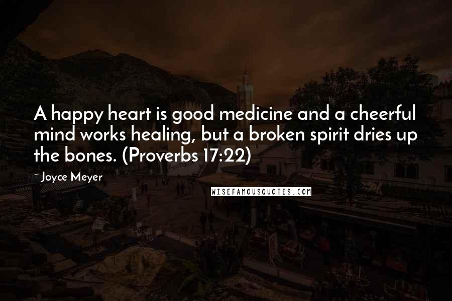 Joyce Meyer Quotes: A happy heart is good medicine and a cheerful mind works healing, but a broken spirit dries up the bones. (Proverbs 17:22)