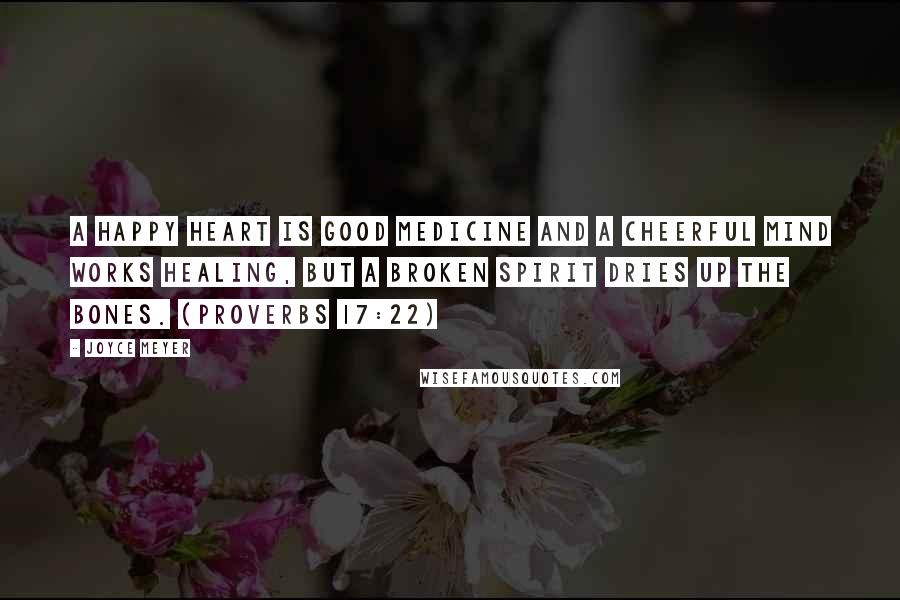 Joyce Meyer Quotes: A happy heart is good medicine and a cheerful mind works healing, but a broken spirit dries up the bones. (Proverbs 17:22)