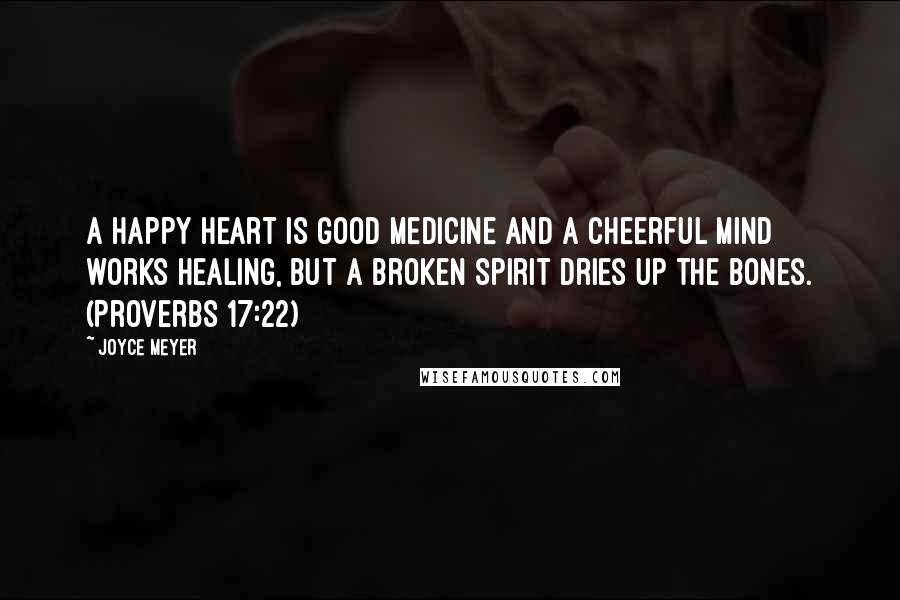 Joyce Meyer Quotes: A happy heart is good medicine and a cheerful mind works healing, but a broken spirit dries up the bones. (Proverbs 17:22)