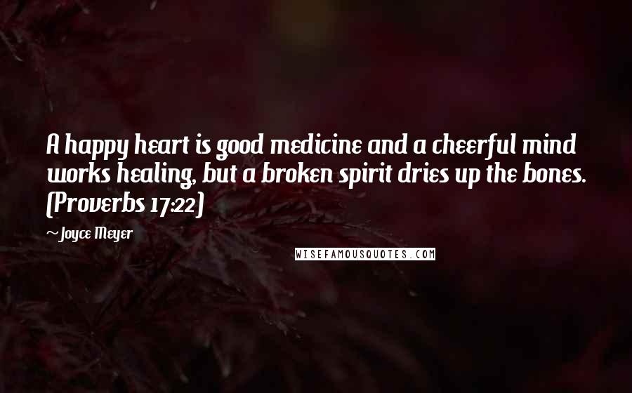 Joyce Meyer Quotes: A happy heart is good medicine and a cheerful mind works healing, but a broken spirit dries up the bones. (Proverbs 17:22)