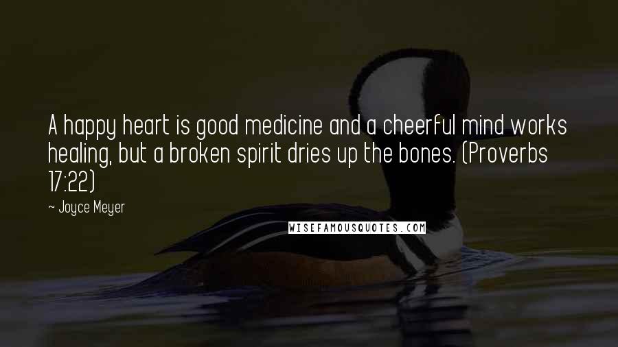 Joyce Meyer Quotes: A happy heart is good medicine and a cheerful mind works healing, but a broken spirit dries up the bones. (Proverbs 17:22)