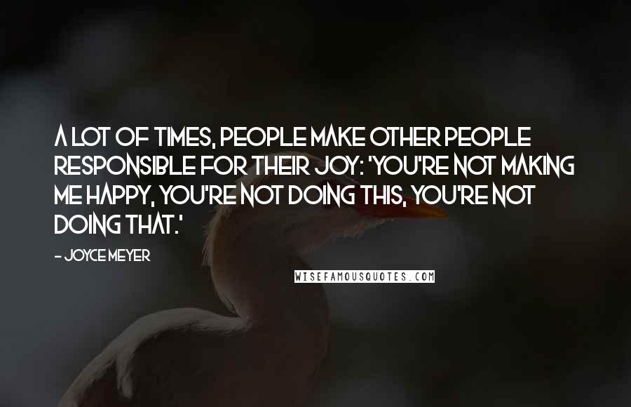 Joyce Meyer Quotes: A lot of times, people make other people responsible for their joy: 'You're not making me happy, you're not doing this, you're not doing that.'