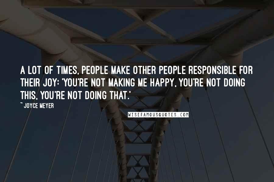 Joyce Meyer Quotes: A lot of times, people make other people responsible for their joy: 'You're not making me happy, you're not doing this, you're not doing that.'