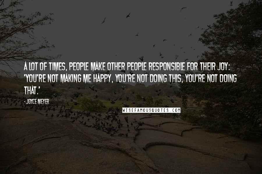 Joyce Meyer Quotes: A lot of times, people make other people responsible for their joy: 'You're not making me happy, you're not doing this, you're not doing that.'