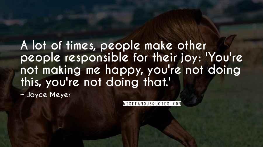 Joyce Meyer Quotes: A lot of times, people make other people responsible for their joy: 'You're not making me happy, you're not doing this, you're not doing that.'