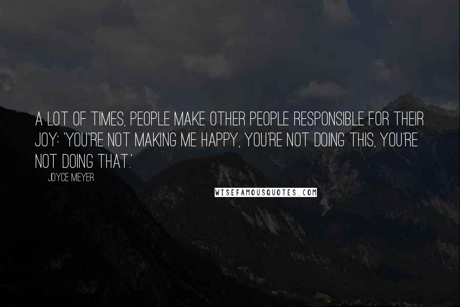 Joyce Meyer Quotes: A lot of times, people make other people responsible for their joy: 'You're not making me happy, you're not doing this, you're not doing that.'