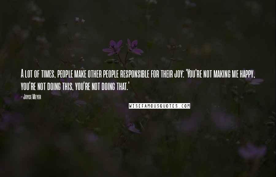 Joyce Meyer Quotes: A lot of times, people make other people responsible for their joy: 'You're not making me happy, you're not doing this, you're not doing that.'