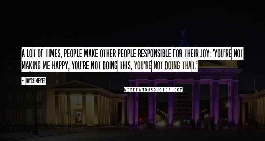 Joyce Meyer Quotes: A lot of times, people make other people responsible for their joy: 'You're not making me happy, you're not doing this, you're not doing that.'