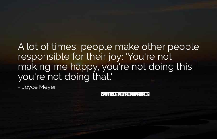 Joyce Meyer Quotes: A lot of times, people make other people responsible for their joy: 'You're not making me happy, you're not doing this, you're not doing that.'