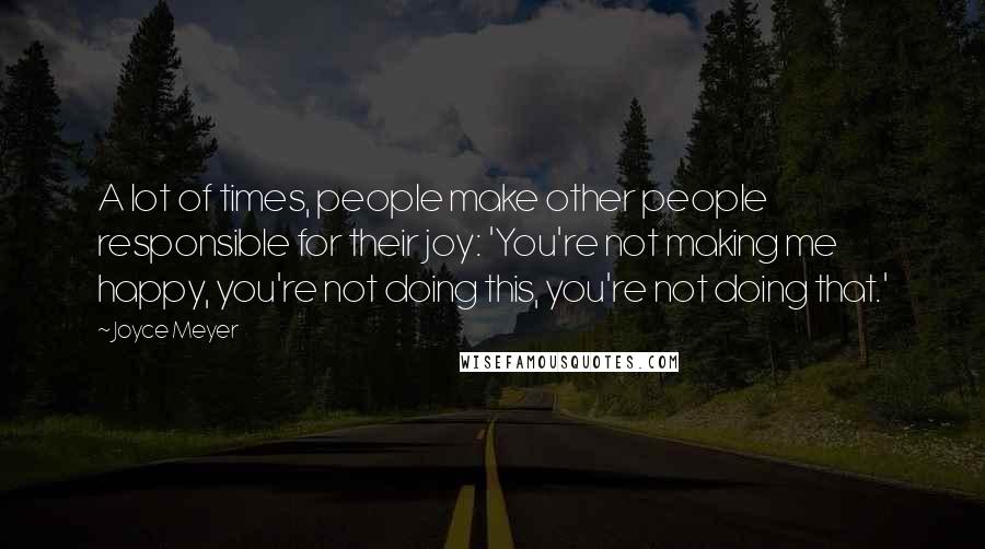 Joyce Meyer Quotes: A lot of times, people make other people responsible for their joy: 'You're not making me happy, you're not doing this, you're not doing that.'