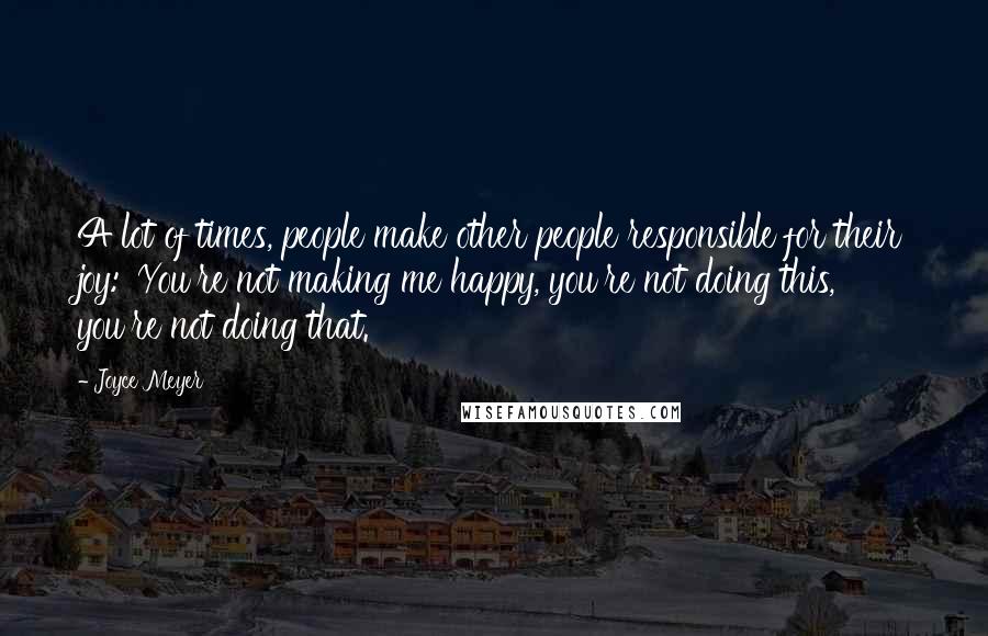 Joyce Meyer Quotes: A lot of times, people make other people responsible for their joy: 'You're not making me happy, you're not doing this, you're not doing that.'