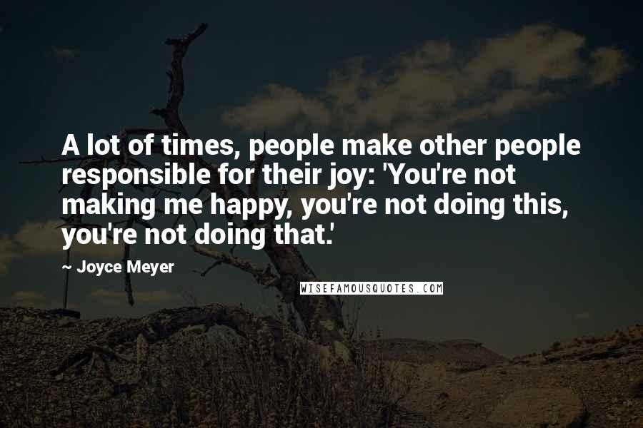 Joyce Meyer Quotes: A lot of times, people make other people responsible for their joy: 'You're not making me happy, you're not doing this, you're not doing that.'