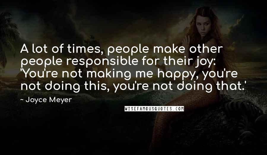 Joyce Meyer Quotes: A lot of times, people make other people responsible for their joy: 'You're not making me happy, you're not doing this, you're not doing that.'