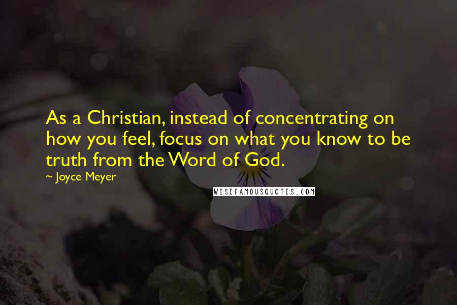 Joyce Meyer Quotes: As a Christian, instead of concentrating on how you feel, focus on what you know to be truth from the Word of God.