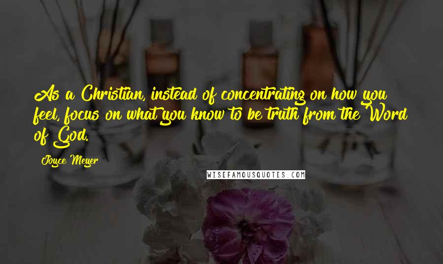 Joyce Meyer Quotes: As a Christian, instead of concentrating on how you feel, focus on what you know to be truth from the Word of God.