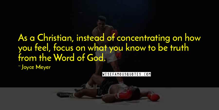 Joyce Meyer Quotes: As a Christian, instead of concentrating on how you feel, focus on what you know to be truth from the Word of God.