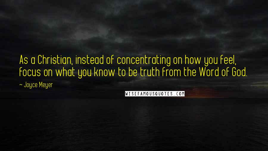 Joyce Meyer Quotes: As a Christian, instead of concentrating on how you feel, focus on what you know to be truth from the Word of God.