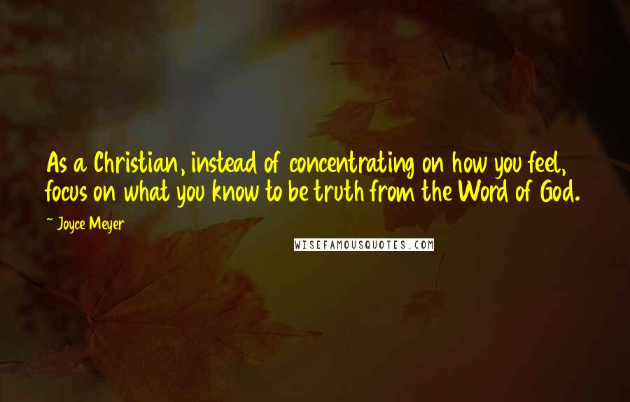 Joyce Meyer Quotes: As a Christian, instead of concentrating on how you feel, focus on what you know to be truth from the Word of God.